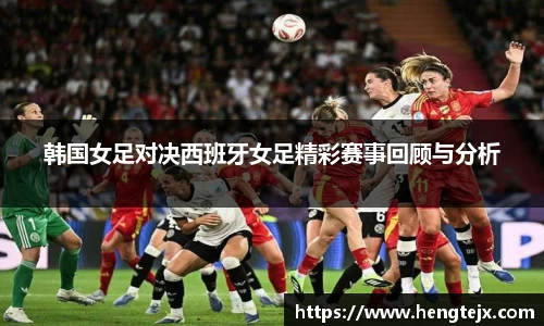 韩国女足对决西班牙女足精彩赛事回顾与分析